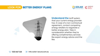 LOOK FOR BETTER ENERGY PLANS
1300 867 328 info@solar-secure.com.au
Understand the tariff system
that your current energy provider
has. In case of a non-contractual
agreement, contact competing
energy retailers to negotiate a
better energy plan. Take in
consideration whether they’re
offering complimentary services
like expert energy advice and the
like.
 