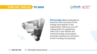 TURN OFF/UNPLUG
1300 867 328 info@solar-secure.com.au
Encourage your employees to
become more conscious of the
energy consumption in the
organisation. Roll out a turn off /
unplug policy for appliances
when not in use. Monitor the
overtime energy consumption
and take measures to minimise it.
Invest in energy saving plugs.
TO SAVE
 