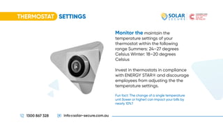 THERMOSTAT SETTINGS
1300 867 328 info@solar-secure.com.au
Monitor the maintain the
temperature settings of your
thermostat within the following
range Summers: 24–27 degrees
Celsius Winter: 18–20 degrees
Celsius
Invest in thermostats in compliance
with ENERGY STAR® and discourage
employees from adjusting the the
temperature settings.
Fun fact: The change of a single temperature
unit (lower or higher) can impact your bills by
nearly 10%?
 