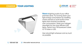 CHANGE
1300 867 328 info@solar-secure.com.au
Have a lighting audit of your office
premises done. Try to bring down your
light energy consumption by installing
motion sensors or push button timer
lights that minimise accidental
over consumption. Swap your halogen
downlight for the more efficient LED
lights. Switch from T8 fluorescent tubes
to T5 tubes or LED.
Use natural light wherever and as much
as possible.
YOUR LIGHTING
 