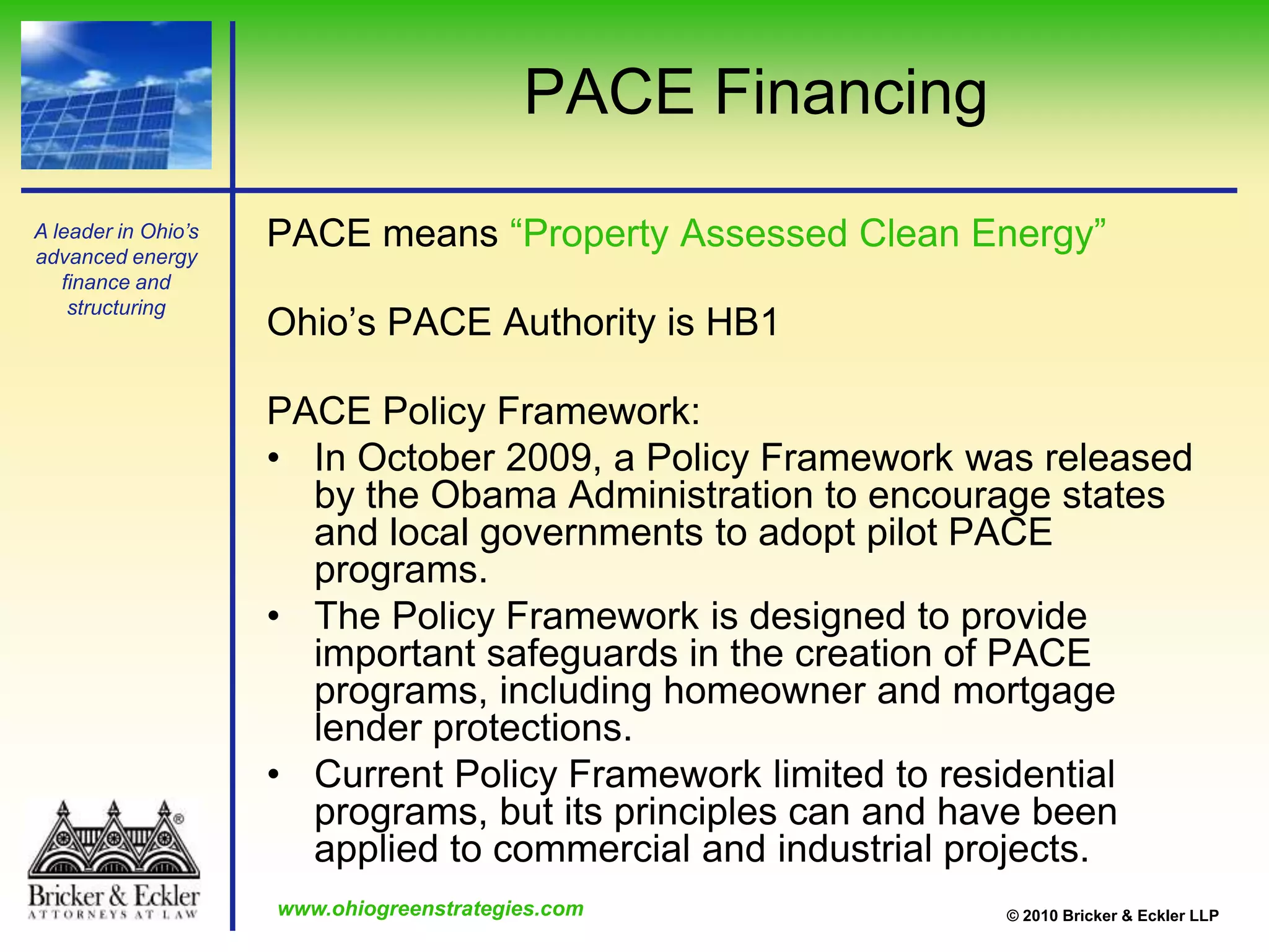 Ohio’s law is modeled after the success of Berkeley, California’s FIRST (“Financing Initiative for Renewable and Solar Technology”) programPACE FinancingPACE means “Property Assessed Clean Energy”Ohio’s PACE Authority is HB1PACE Policy Framework: In October 2009, a Policy Framework was released by the Obama Administration to encourage states and local governments to adopt pilot PACE programs.The Policy Framework is designed to provide important safeguards in the creation of PACE programs, including homeowner and mortgage lender protections.  Current Policy Framework limited to residential programs, but its principles can and have been applied to commercial and industrial projects.