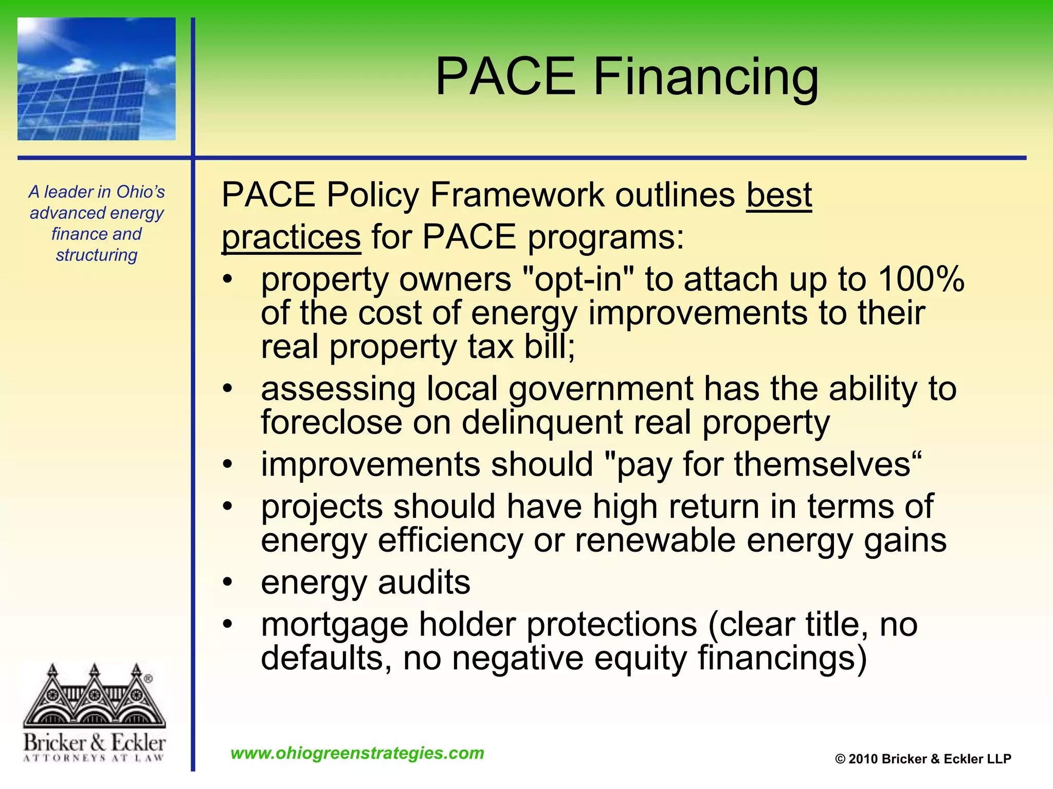 PACE FinancingPACE Policy Framework outlines bestpractices for PACE programs:property owners "opt-in" to attach up to 100% of the cost of energy improvements to their real property tax bill;assessing local government has the ability to foreclose on delinquent real propertyimprovements should "pay for themselves“projects should have high return in terms of energy efficiency or renewable energy gainsenergy auditsmortgage holder protections (clear title, no defaults, no negative equity financings) 