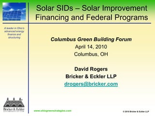 Solar SIDs – Solar Improvement Financing and Federal Programs Columbus Green Building Forum April 14, 2010 Columbus, OH David Rogers Bricker & Eckler LLP drogers@bricker.com 