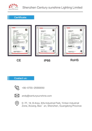 Certificate:
CE IP66 RoHS
6-7F, 1#, B Area, Xifa Industrial Park, Yintian Industrial
Zone, Xixiang, Bao’an, Shenzhen, Guangdong Province
+86-0755-29360050
andy@centurysunshine.com
Coatact us:
Shenzhen Century sunshine Lighting Limited
 