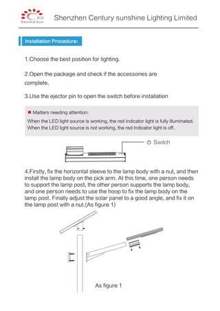 Installation Procedure:
1.Choose the best position for lighting.
2.Open the package and check if the accessories are
complete.
3.Use the ejector pin to open the switch before installation
Switch
4.Firstly, fix the horizontal sleeve to the lamp body with a nut, and then
install the lamp body on the pick arm. At this time, one person needs
to support the lamp post, the other person supports the lamp body,
and one person needs to use the hoop to fix the lamp body on the
lamp post. Finally adjust the solar panel to a good angle, and fix it on
the lamp post with a nut.(As figure 1)
When the LED light source is working, the red indicator light is fully illuminated.
When the LED light source is not working, the red indicator light is off.
Matters needing attention:
As figure 1
Shenzhen Century sunshine Lighting Limited
 