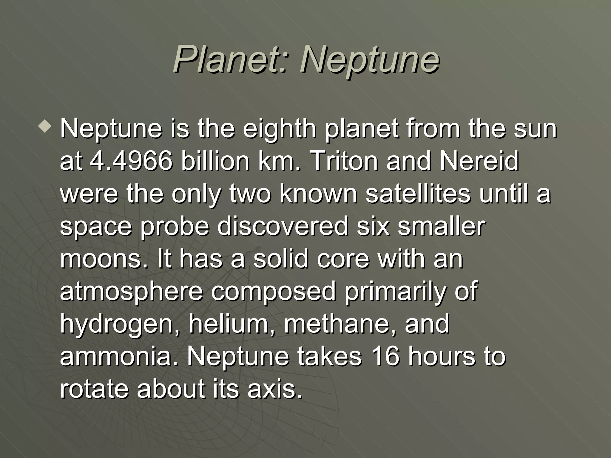 Planet: Neptune Neptune is the eighth planet from the sun at 4.4966 billion km. Triton and Nereid were the only two known satellites until a space probe discovered six smaller moons. It has a solid core with an atmosphere composed primarily of hydrogen, helium, methane, and ammonia. Neptune takes 16 hours to rotate about its axis. 