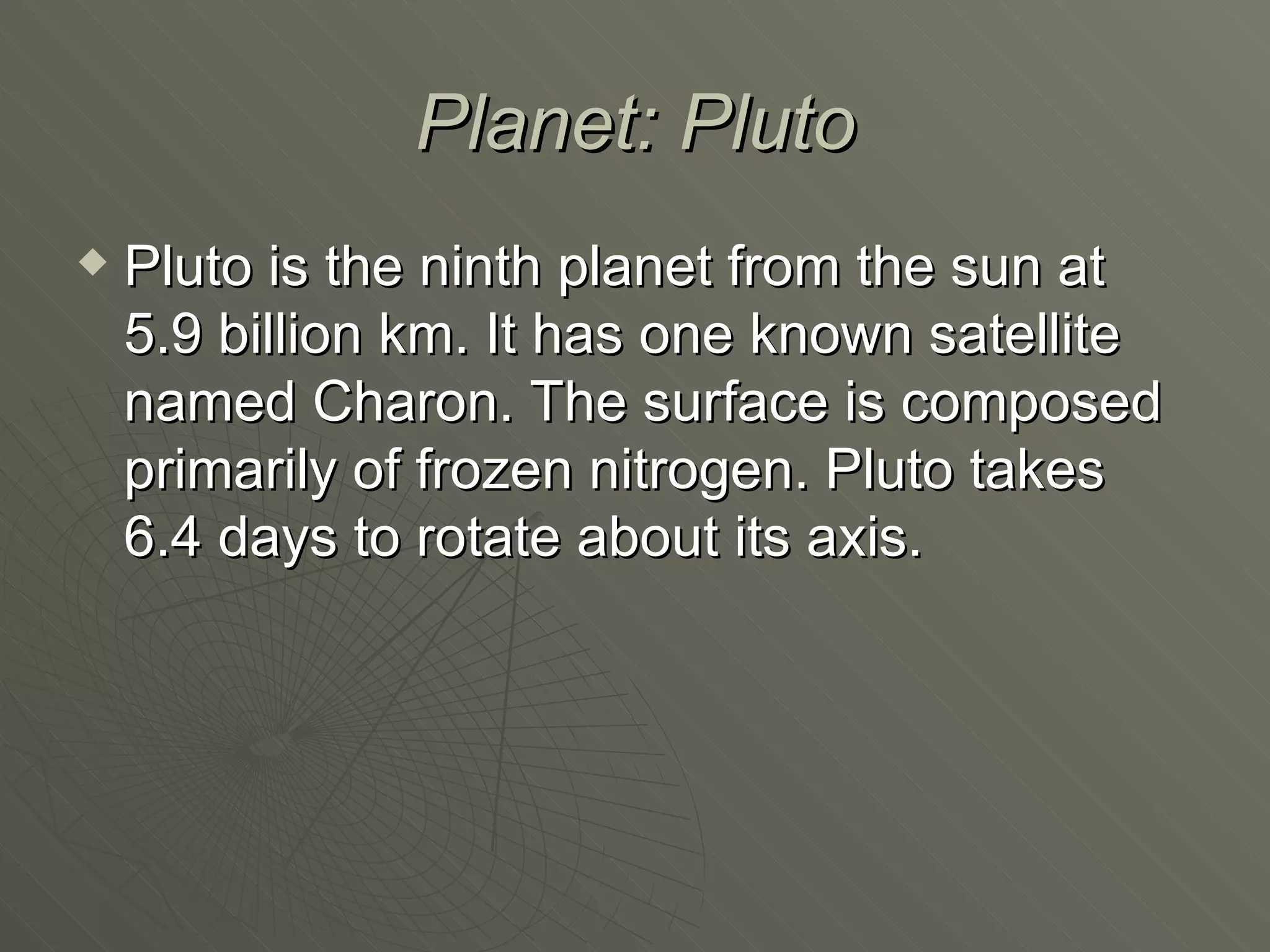 Planet: Pluto Pluto is the ninth planet from the sun at 5.9 billion km. It has one known satellite named Charon. The surface is composed primarily of frozen nitrogen. Pluto takes 6.4 days to rotate about its axis. 