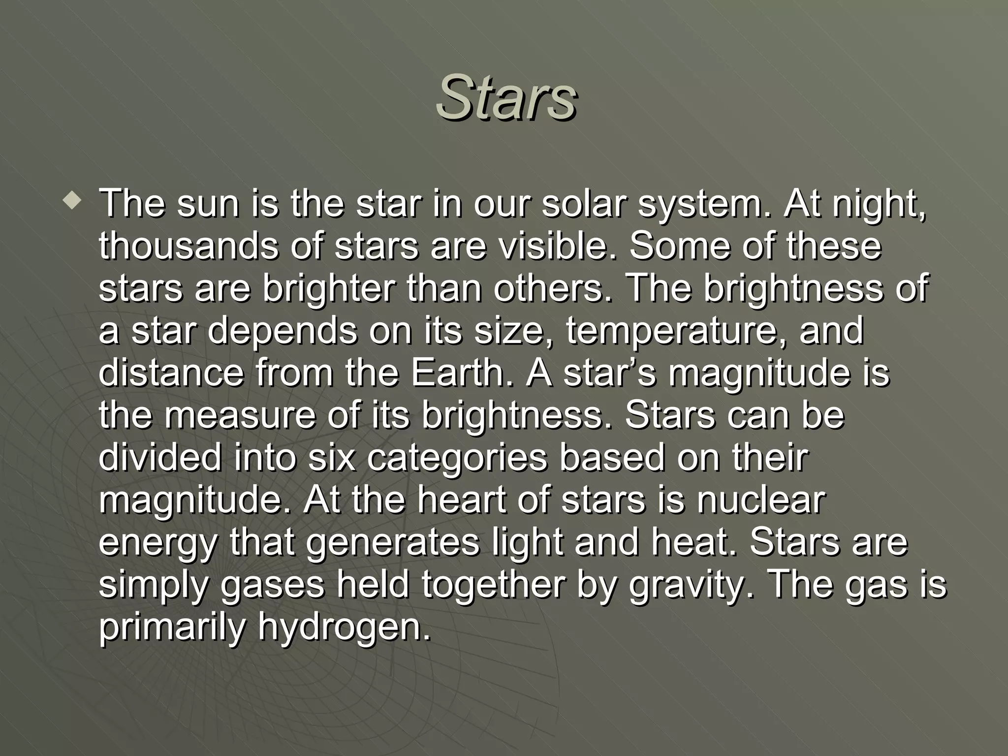 Stars The sun is the star in our solar system. At night, thousands of stars are visible. Some of these stars are brighter than others. The brightness of a star depends on its size, temperature, and distance from the Earth. A star’s magnitude is the measure of its brightness. Stars can be divided into six categories based on their magnitude. At the heart of stars is nuclear energy that generates light and heat. Stars are simply gases held together by gravity. The gas is primarily hydrogen. 