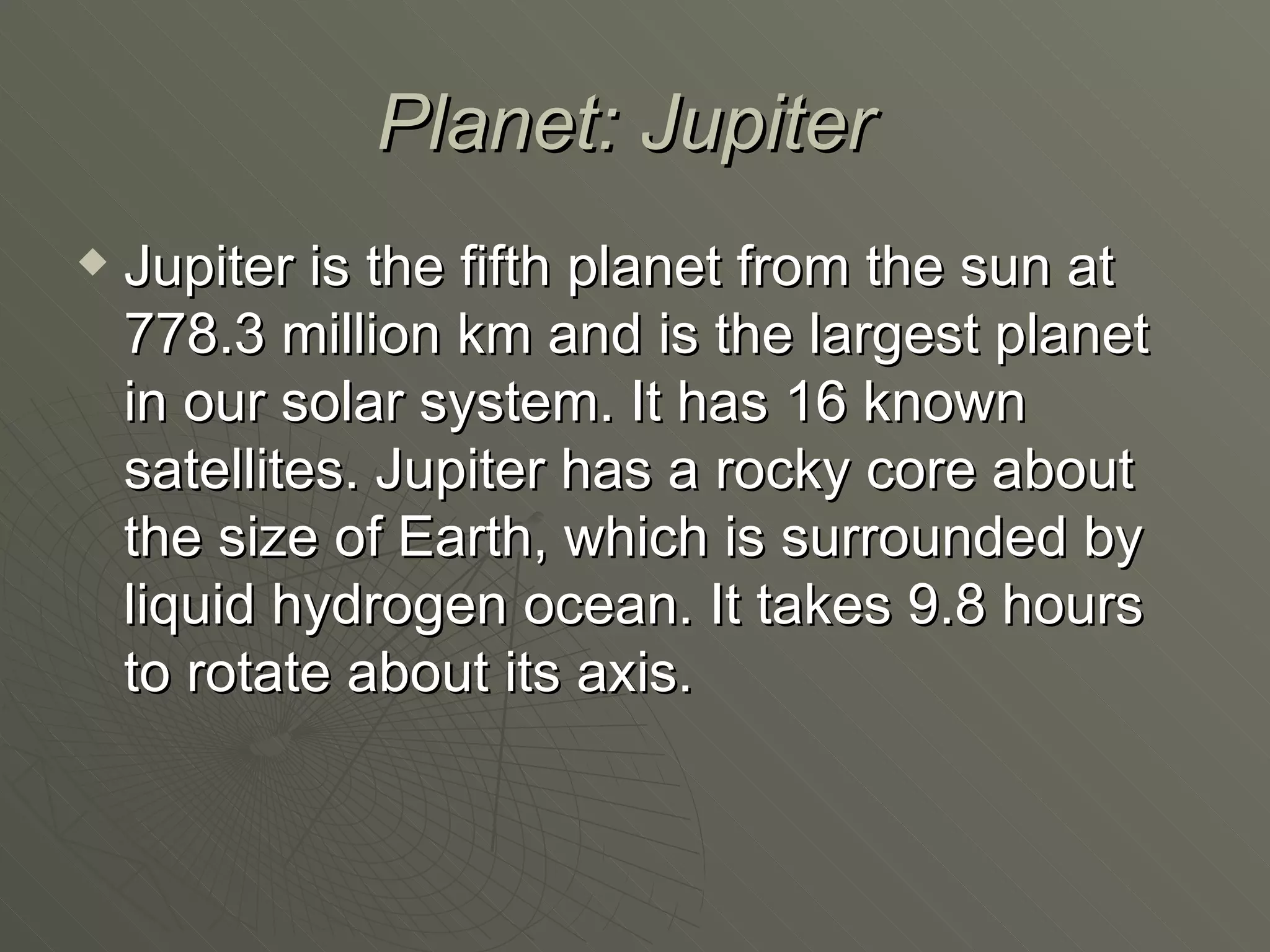 Planet: Jupiter   Jupiter is the fifth planet from the sun at 778.3 million km and is the largest planet in our solar system. It has 16 known satellites. Jupiter has a rocky core about the size of Earth, which is surrounded by liquid hydrogen ocean. It takes 9.8 hours to rotate about its axis. 