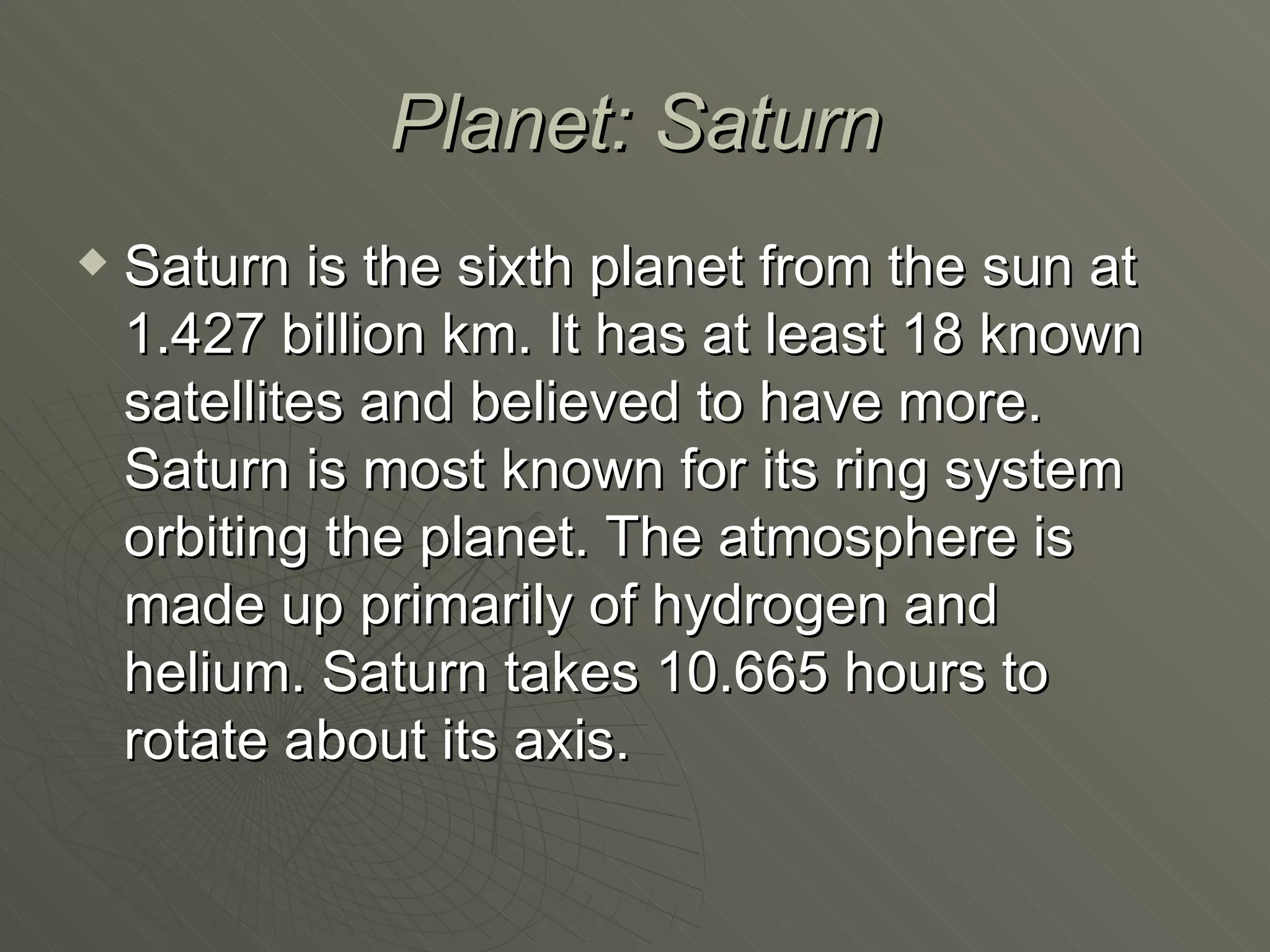 Planet: Saturn Saturn is the sixth planet from the sun at 1.427 billion km. It has at least 18 known satellites and believed to have more. Saturn is most known for its ring system orbiting the planet. The atmosphere is made up primarily of hydrogen and helium. Saturn takes 10.665 hours to rotate about its axis. 