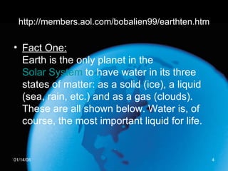 http://members.aol.com/bobalien99/earthten.htm Fact One: Earth is the only planet in the  Solar System  to have water in its three states of matter: as a solid (ice), a liquid (sea, rain, etc.) and as a gas (clouds). These are all shown below. Water is, of course, the most important liquid for life.  