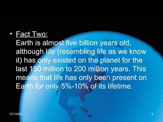 Fact Two: Earth is almost five billion years old, although life (resembling life as we know it) has only existed on the planet for the last 150 million to 200 million years. This means that life has only been present on Earth for only 5%-10% of its lifetime.  