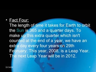Fact Four: The length of time it takes for Earth to orbit the  Sun  is 365 and a quarter days. To make up this extra quarter which isn't counted at the end of a year, we have an extra day every four years on 29th February. This year, 2008, is a Leap Year. The next Leap Year will be in 2012.  