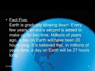 Fact Five: Earth is gradually slowing down. Every few years, an extra second is added to make up for lost time. Millions of years ago, a day on Earth will have been 20 hours long. It is believed that, in millions of years time, a day on Earth will be 27 hours long. 