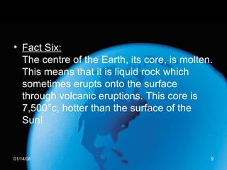 Fact Six: The centre of the Earth, its core, is molten. This means that it is liquid rock which sometimes erupts onto the surface through volcanic eruptions. This core is 7,500°c, hotter than the surface of the Sun!  