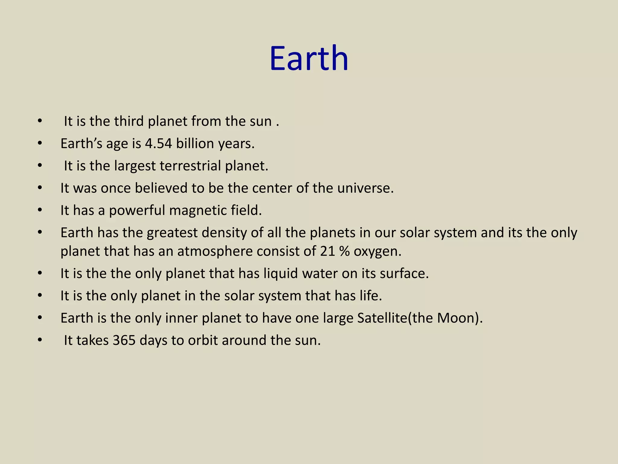 Earth
• It is the third planet from the sun .
• Earth’s age is 4.54 billion years.
• It is the largest terrestrial planet.
• It was once believed to be the center of the universe.
• It has a powerful magnetic field.
• Earth has the greatest density of all the planets in our solar system and its the only
planet that has an atmosphere consist of 21 % oxygen.
• It is the the only planet that has liquid water on its surface.
• It is the only planet in the solar system that has life.
• Earth is the only inner planet to have one large Satellite(the Moon).
• It takes 365 days to orbit around the sun.
 