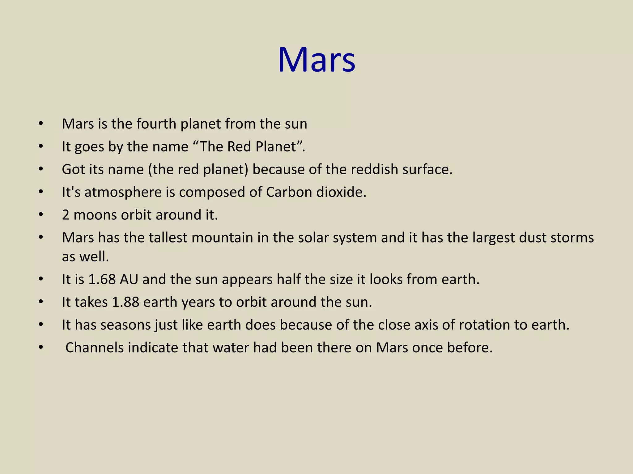 Mars
• Mars is the fourth planet from the sun
• It goes by the name “The Red Planet”.
• Got its name (the red planet) because of the reddish surface.
• It's atmosphere is composed of Carbon dioxide.
• 2 moons orbit around it.
• Mars has the tallest mountain in the solar system and it has the largest dust storms
as well.
• It is 1.68 AU and the sun appears half the size it looks from earth.
• It takes 1.88 earth years to orbit around the sun.
• It has seasons just like earth does because of the close axis of rotation to earth.
• Channels indicate that water had been there on Mars once before.
 