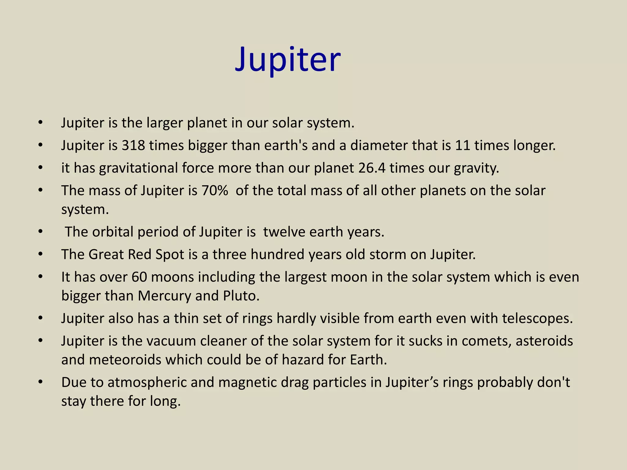 Jupiter
• Jupiter is the larger planet in our solar system.
• Jupiter is 318 times bigger than earth's and a diameter that is 11 times longer.
• it has gravitational force more than our planet 26.4 times our gravity.
• The mass of Jupiter is 70% of the total mass of all other planets on the solar
system.
• The orbital period of Jupiter is twelve earth years.
• The Great Red Spot is a three hundred years old storm on Jupiter.
• It has over 60 moons including the largest moon in the solar system which is even
bigger than Mercury and Pluto.
• Jupiter also has a thin set of rings hardly visible from earth even with telescopes.
• Jupiter is the vacuum cleaner of the solar system for it sucks in comets, asteroids
and meteoroids which could be of hazard for Earth.
• Due to atmospheric and magnetic drag particles in Jupiter’s rings probably don't
stay there for long.
 