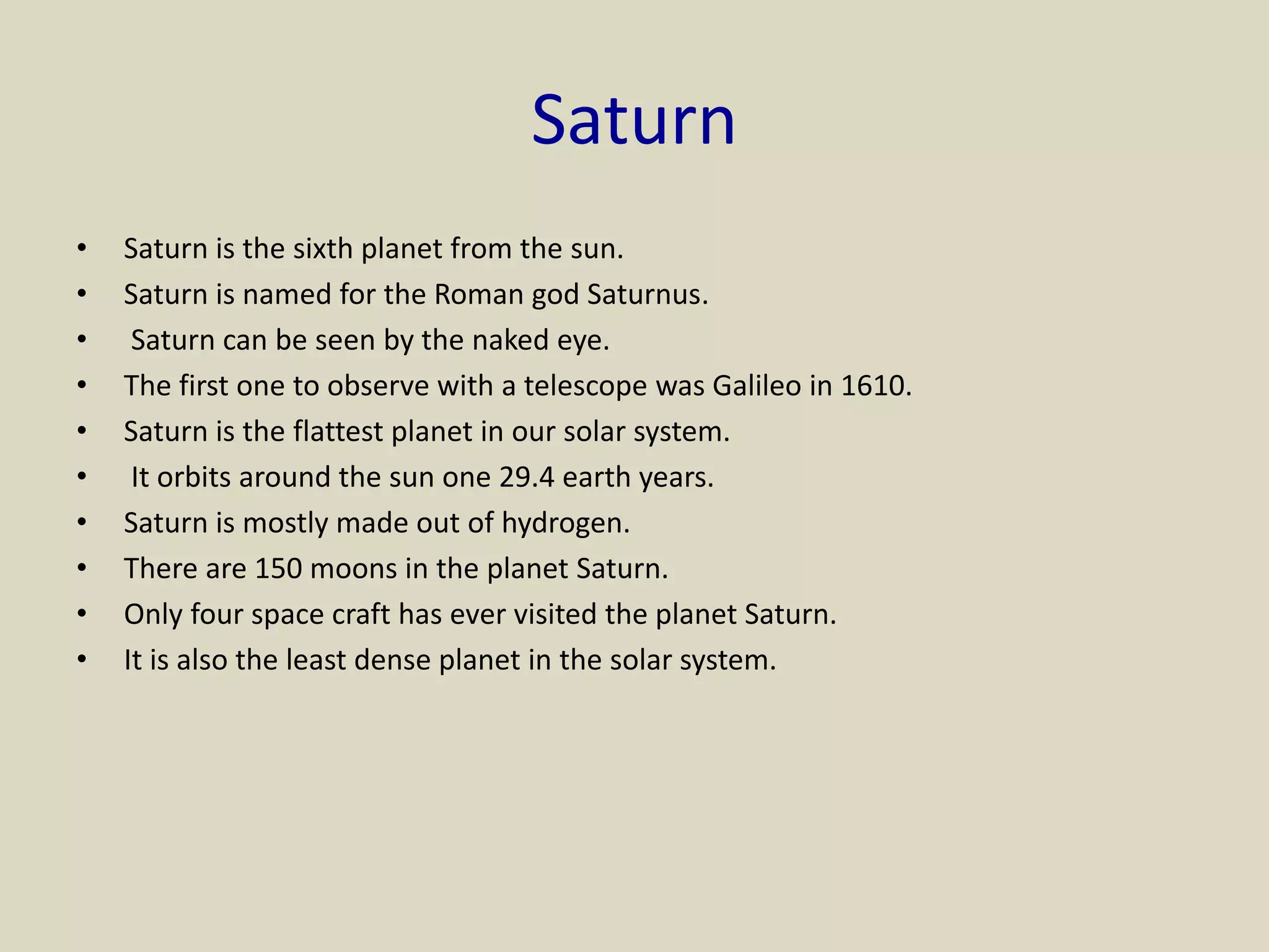 Saturn
• Saturn is the sixth planet from the sun.
• Saturn is named for the Roman god Saturnus.
• Saturn can be seen by the naked eye.
• The first one to observe with a telescope was Galileo in 1610.
• Saturn is the flattest planet in our solar system.
• It orbits around the sun one 29.4 earth years.
• Saturn is mostly made out of hydrogen.
• There are 150 moons in the planet Saturn.
• Only four space craft has ever visited the planet Saturn.
• It is also the least dense planet in the solar system.
 