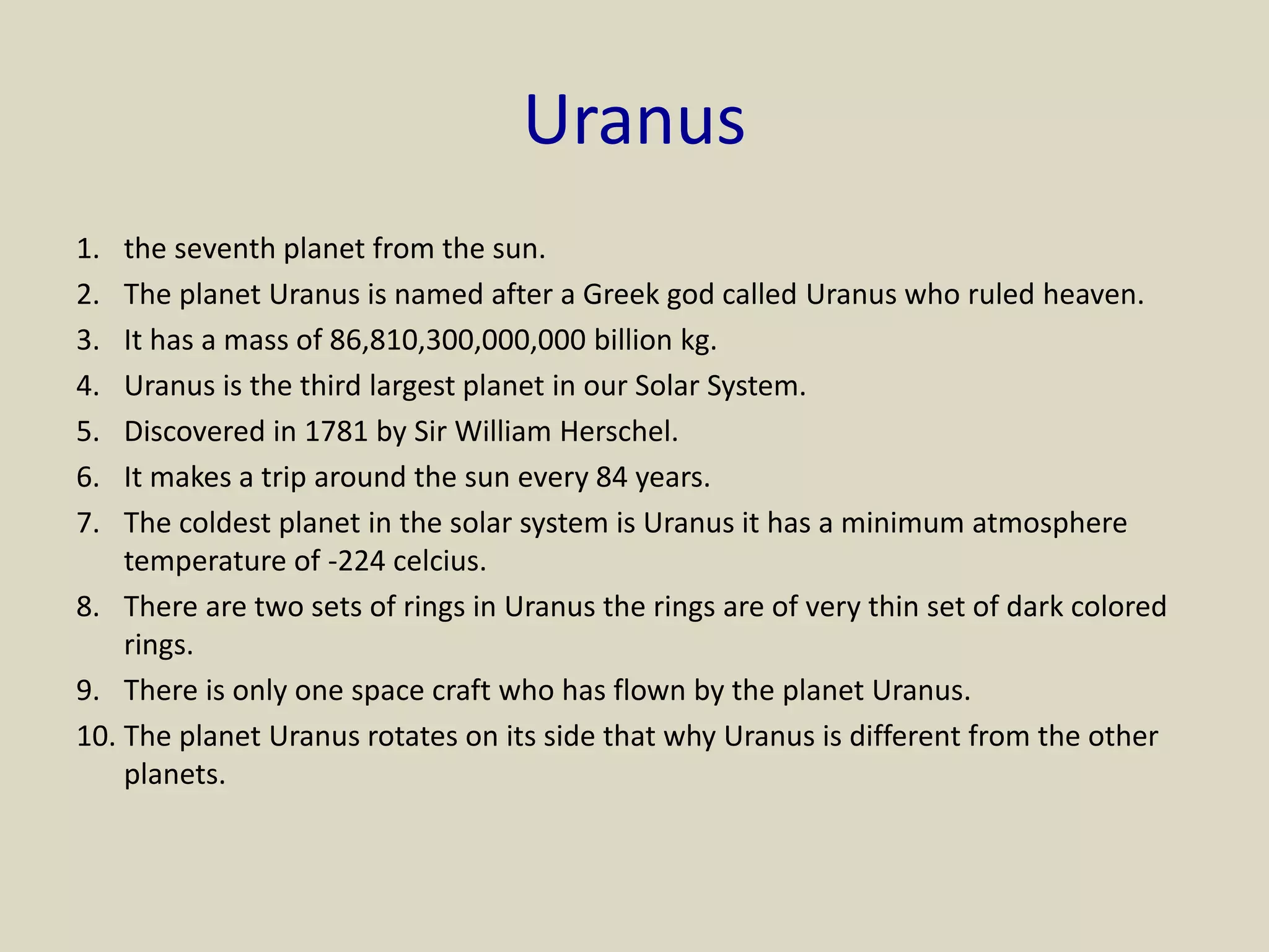 Uranus
1. the seventh planet from the sun.
2. The planet Uranus is named after a Greek god called Uranus who ruled heaven.
3. It has a mass of 86,810,300,000,000 billion kg.
4. Uranus is the third largest planet in our Solar System.
5. Discovered in 1781 by Sir William Herschel.
6. It makes a trip around the sun every 84 years.
7. The coldest planet in the solar system is Uranus it has a minimum atmosphere
temperature of -224 celcius.
8. There are two sets of rings in Uranus the rings are of very thin set of dark colored
rings.
9. There is only one space craft who has flown by the planet Uranus.
10. The planet Uranus rotates on its side that why Uranus is different from the other
planets.
 
