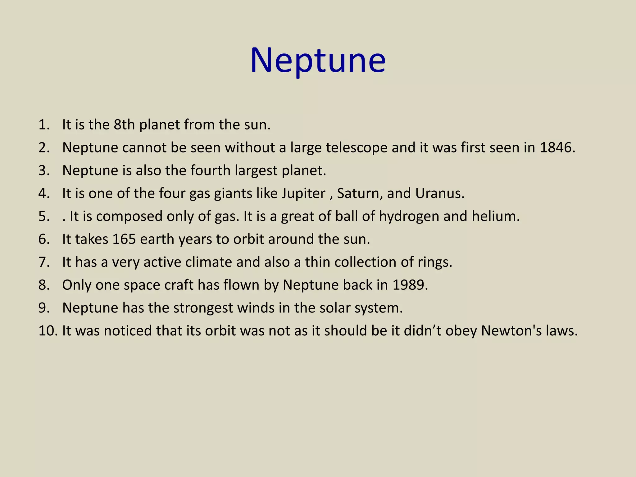 Neptune
1. It is the 8th planet from the sun.
2. Neptune cannot be seen without a large telescope and it was first seen in 1846.
3. Neptune is also the fourth largest planet.
4. It is one of the four gas giants like Jupiter , Saturn, and Uranus.
5. . It is composed only of gas. It is a great of ball of hydrogen and helium.
6. It takes 165 earth years to orbit around the sun.
7. It has a very active climate and also a thin collection of rings.
8. Only one space craft has flown by Neptune back in 1989.
9. Neptune has the strongest winds in the solar system.
10. It was noticed that its orbit was not as it should be it didn’t obey Newton's laws.
 