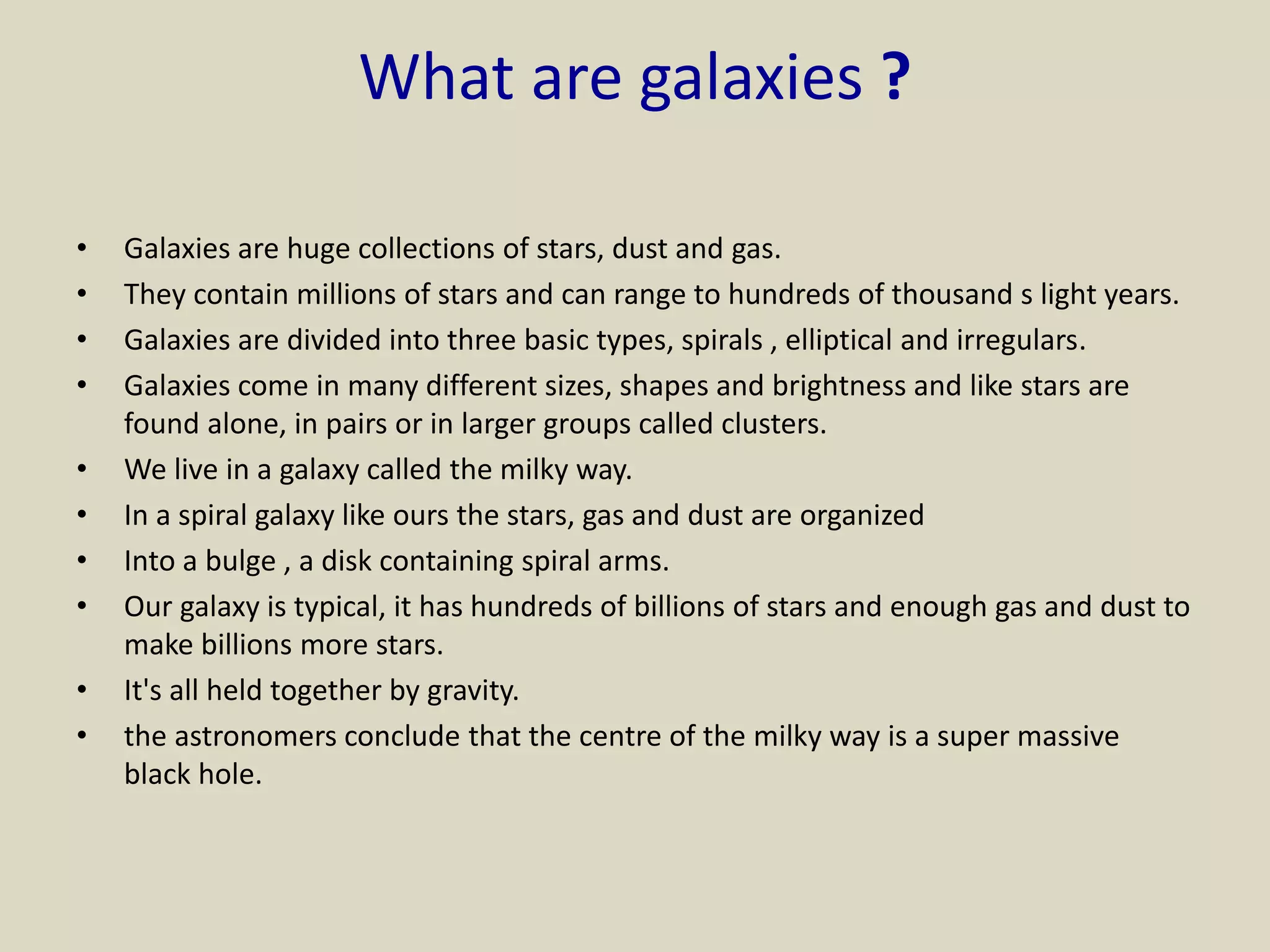 What are galaxies ?
• Galaxies are huge collections of stars, dust and gas.
• They contain millions of stars and can range to hundreds of thousand s light years.
• Galaxies are divided into three basic types, spirals , elliptical and irregulars.
• Galaxies come in many different sizes, shapes and brightness and like stars are
found alone, in pairs or in larger groups called clusters.
• We live in a galaxy called the milky way.
• In a spiral galaxy like ours the stars, gas and dust are organized
• Into a bulge , a disk containing spiral arms.
• Our galaxy is typical, it has hundreds of billions of stars and enough gas and dust to
make billions more stars.
• It's all held together by gravity.
• the astronomers conclude that the centre of the milky way is a super massive
black hole.
 