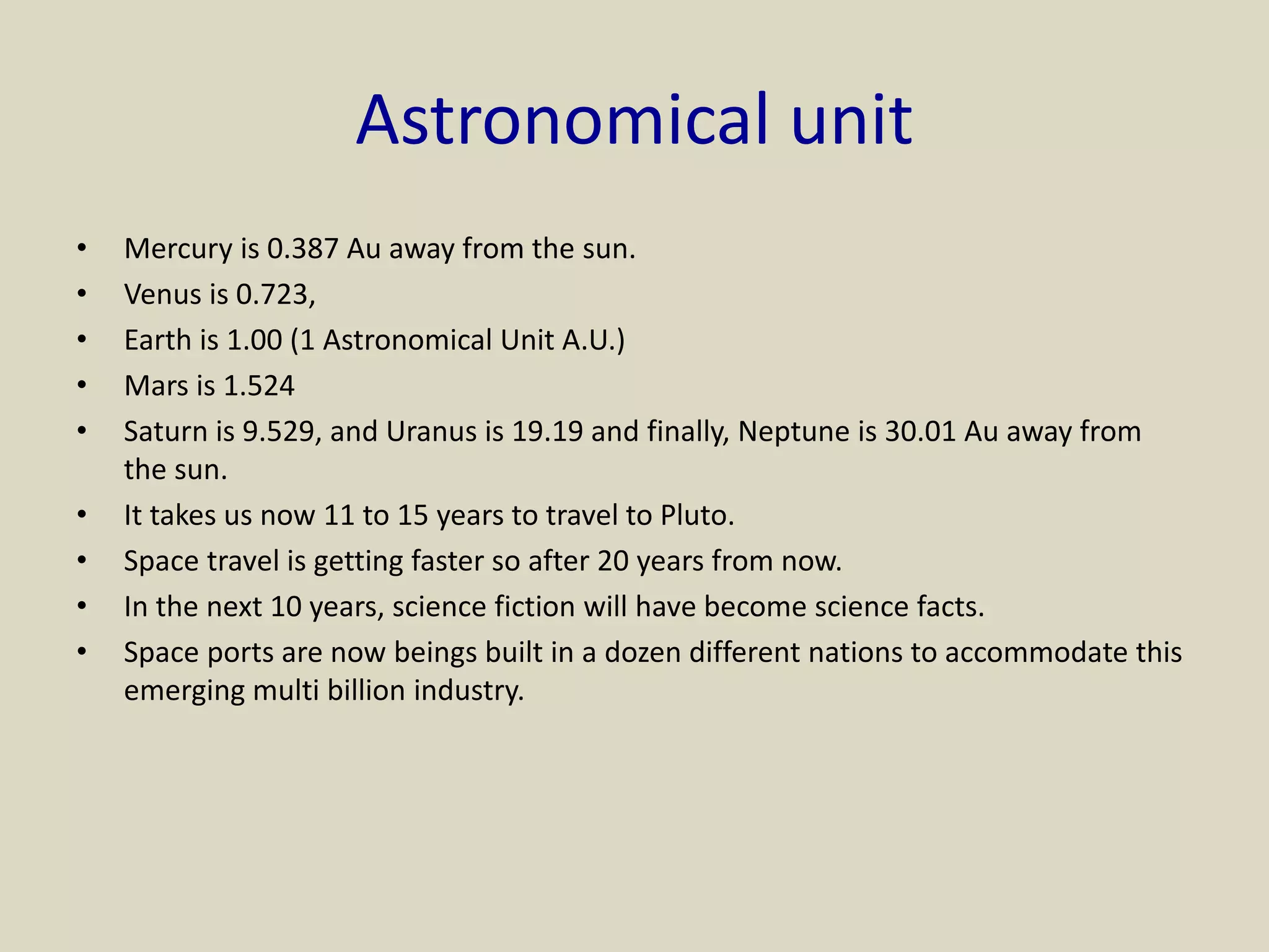 Astronomical unit
• Mercury is 0.387 Au away from the sun.
• Venus is 0.723,
• Earth is 1.00 (1 Astronomical Unit A.U.)
• Mars is 1.524
• Saturn is 9.529, and Uranus is 19.19 and finally, Neptune is 30.01 Au away from
the sun.
• It takes us now 11 to 15 years to travel to Pluto.
• Space travel is getting faster so after 20 years from now.
• In the next 10 years, science fiction will have become science facts.
• Space ports are now beings built in a dozen different nations to accommodate this
emerging multi billion industry.
 