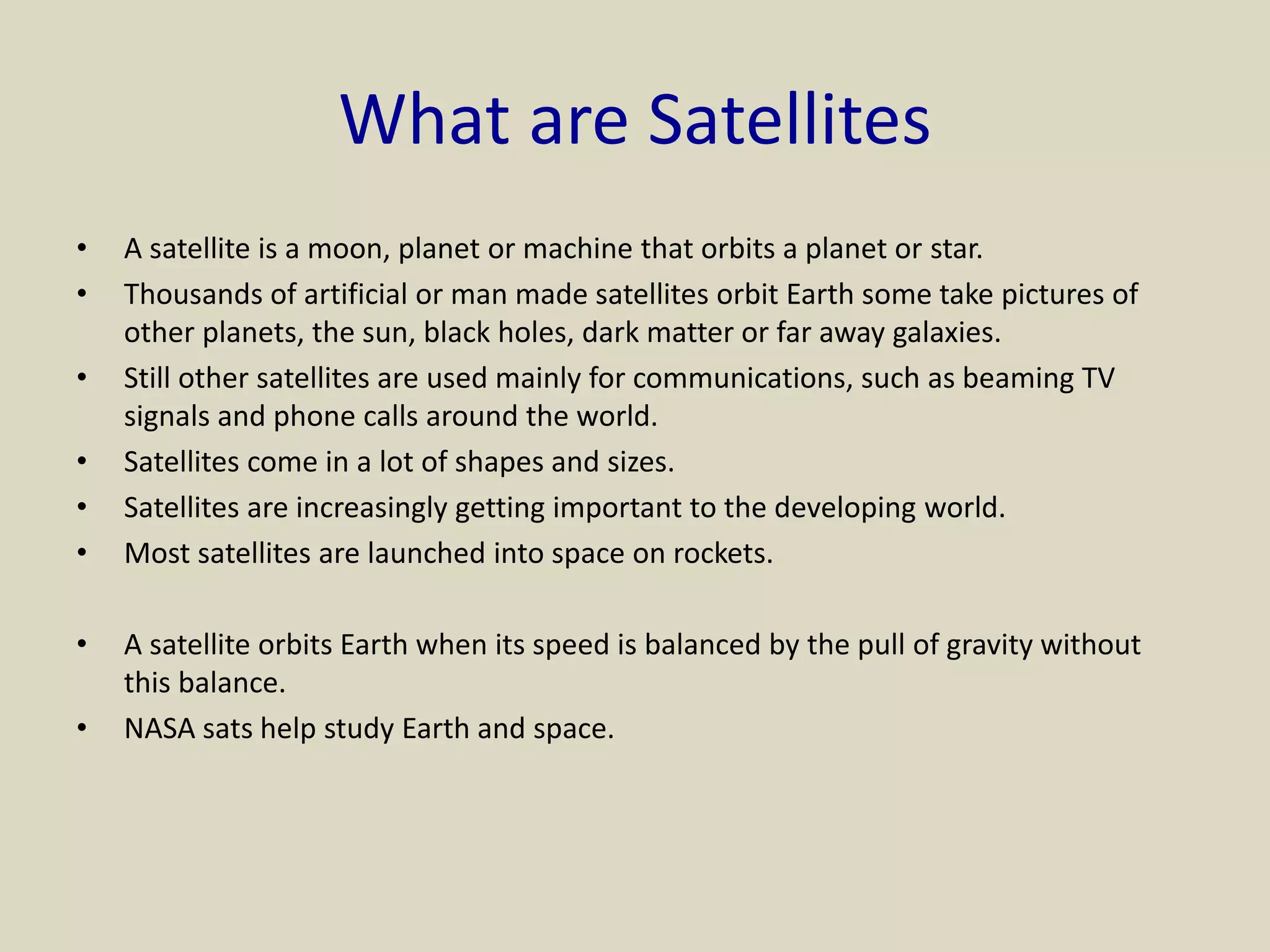 What are Satellites
• A satellite is a moon, planet or machine that orbits a planet or star.
• Thousands of artificial or man made satellites orbit Earth some take pictures of
other planets, the sun, black holes, dark matter or far away galaxies.
• Still other satellites are used mainly for communications, such as beaming TV
signals and phone calls around the world.
• Satellites come in a lot of shapes and sizes.
• Satellites are increasingly getting important to the developing world.
• Most satellites are launched into space on rockets.
• A satellite orbits Earth when its speed is balanced by the pull of gravity without
this balance.
• NASA sats help study Earth and space.
 