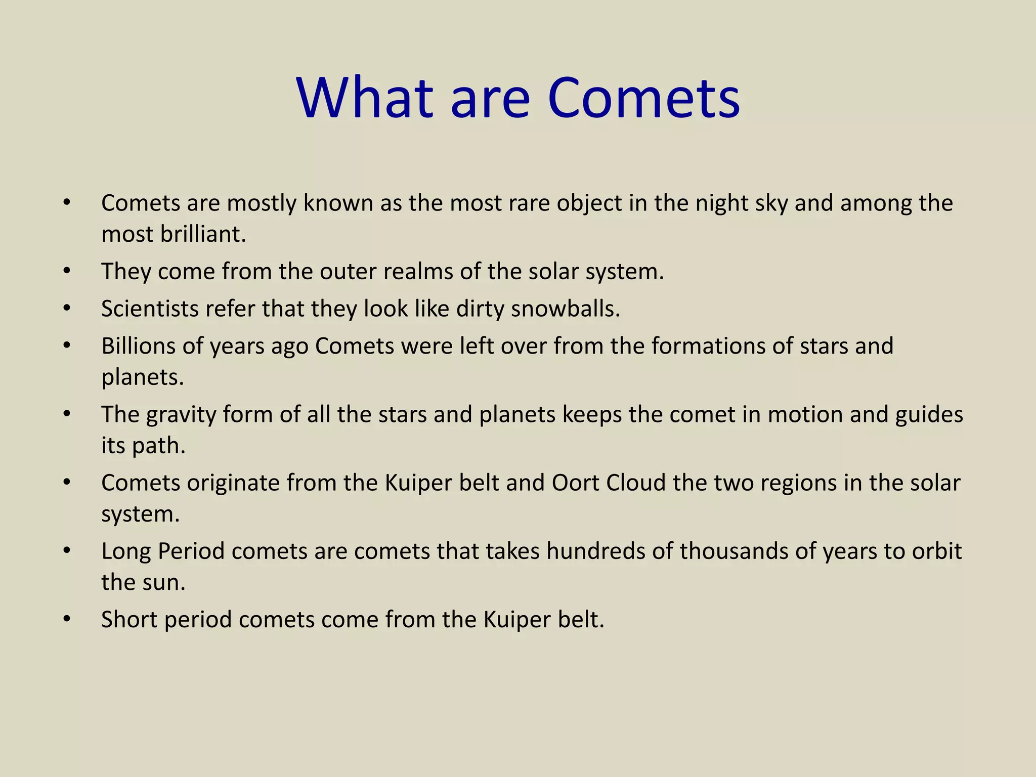 What are Comets
• Comets are mostly known as the most rare object in the night sky and among the
most brilliant.
• They come from the outer realms of the solar system.
• Scientists refer that they look like dirty snowballs.
• Billions of years ago Comets were left over from the formations of stars and
planets.
• The gravity form of all the stars and planets keeps the comet in motion and guides
its path.
• Comets originate from the Kuiper belt and Oort Cloud the two regions in the solar
system.
• Long Period comets are comets that takes hundreds of thousands of years to orbit
the sun.
• Short period comets come from the Kuiper belt.
 