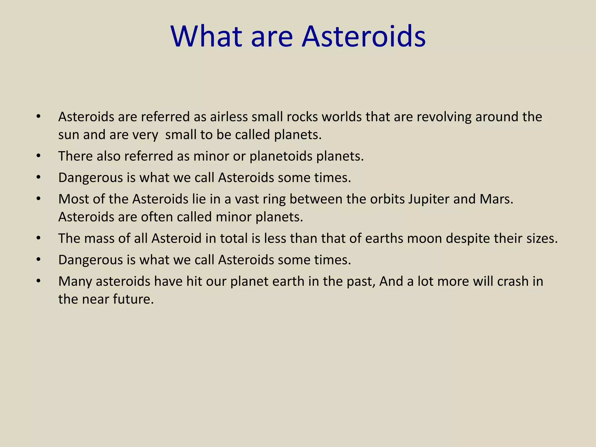 What are Asteroids
• Asteroids are referred as airless small rocks worlds that are revolving around the
sun and are very small to be called planets.
• There also referred as minor or planetoids planets.
• Dangerous is what we call Asteroids some times.
• Most of the Asteroids lie in a vast ring between the orbits Jupiter and Mars.
Asteroids are often called minor planets.
• The mass of all Asteroid in total is less than that of earths moon despite their sizes.
• Dangerous is what we call Asteroids some times.
• Many asteroids have hit our planet earth in the past, And a lot more will crash in
the near future.
 