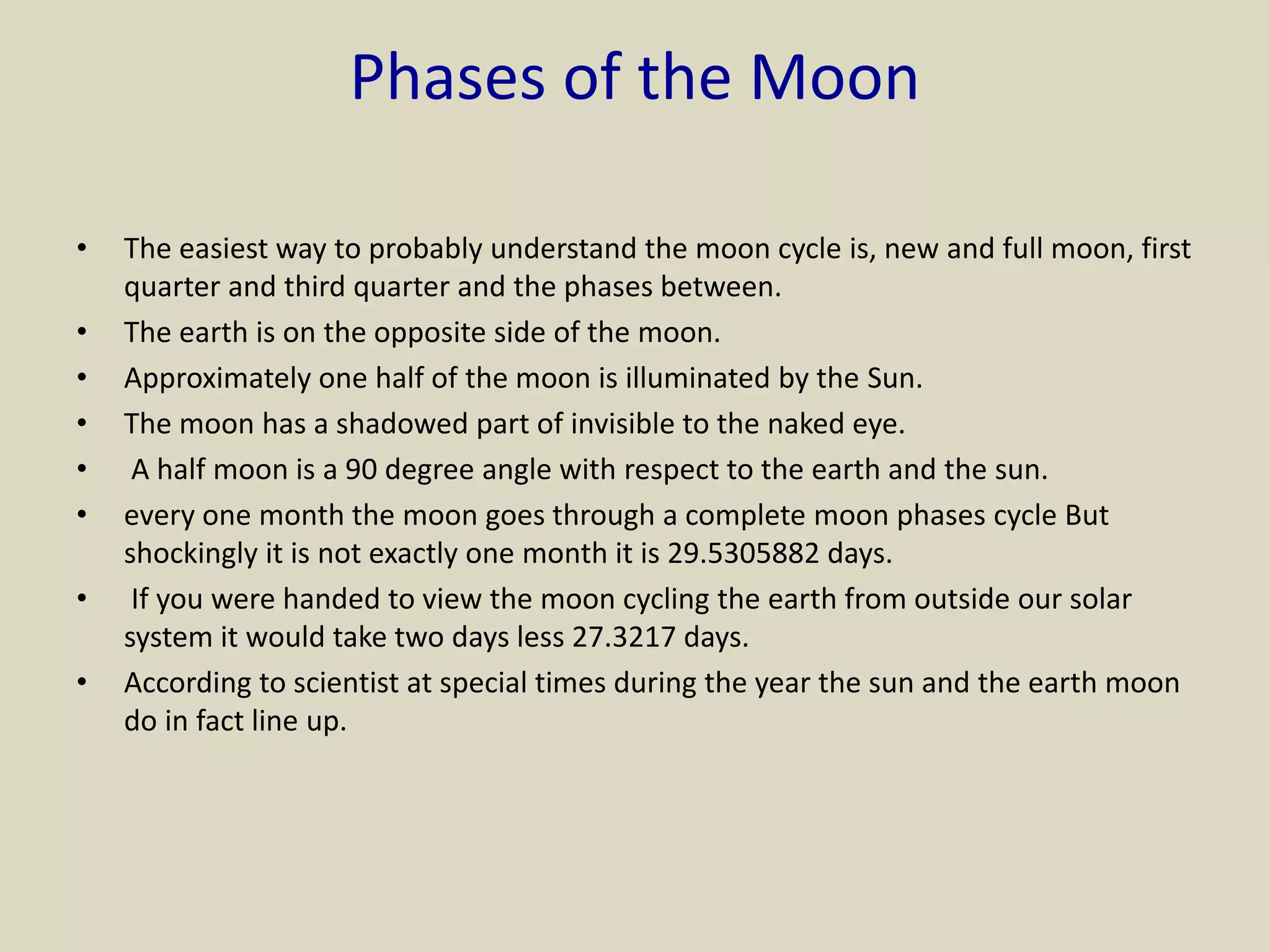 Phases of the Moon
• The easiest way to probably understand the moon cycle is, new and full moon, first
quarter and third quarter and the phases between.
• The earth is on the opposite side of the moon.
• Approximately one half of the moon is illuminated by the Sun.
• The moon has a shadowed part of invisible to the naked eye.
• A half moon is a 90 degree angle with respect to the earth and the sun.
• every one month the moon goes through a complete moon phases cycle But
shockingly it is not exactly one month it is 29.5305882 days.
• If you were handed to view the moon cycling the earth from outside our solar
system it would take two days less 27.3217 days.
• According to scientist at special times during the year the sun and the earth moon
do in fact line up.
 