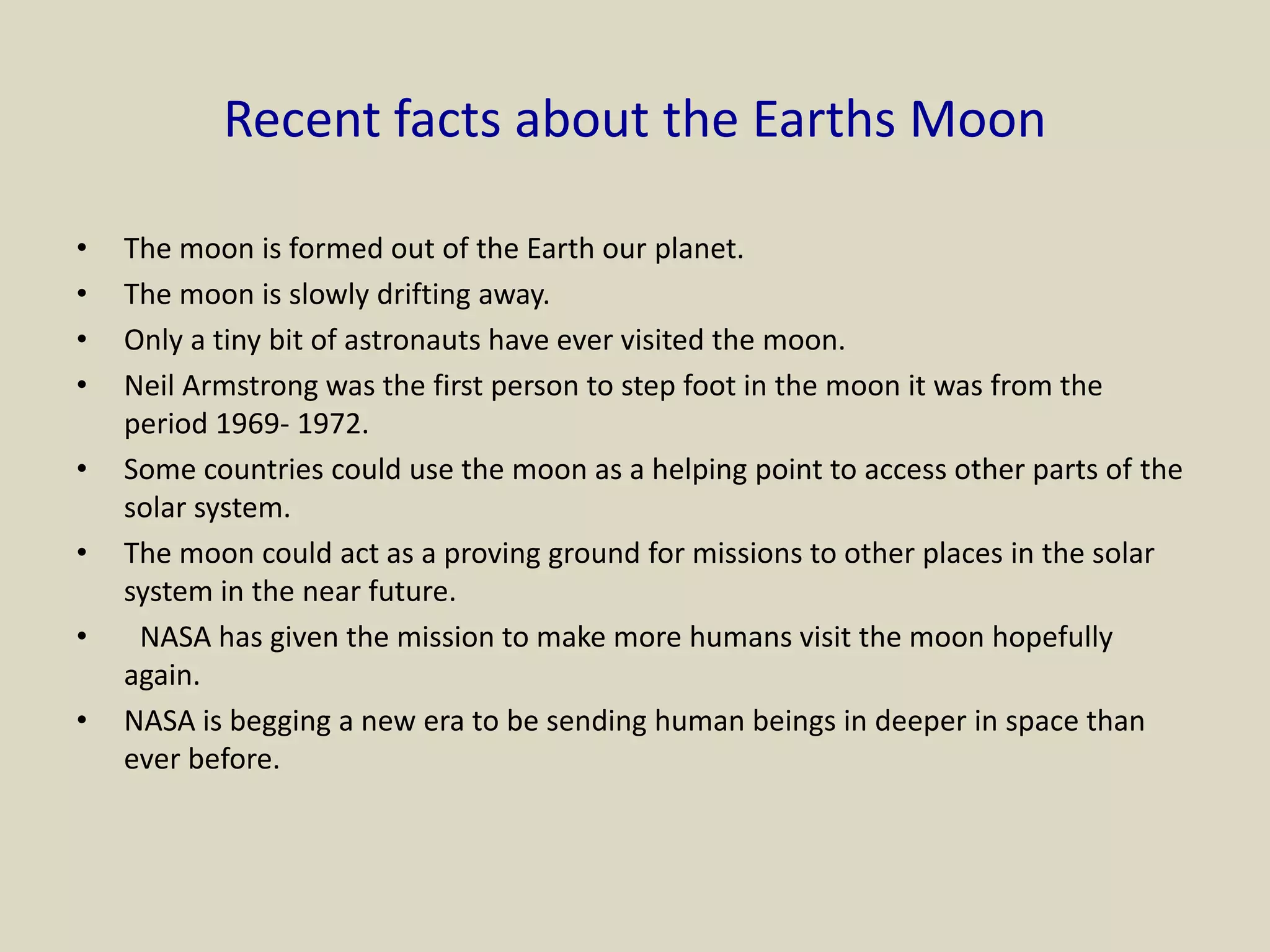 Recent facts about the Earths Moon
• The moon is formed out of the Earth our planet.
• The moon is slowly drifting away.
• Only a tiny bit of astronauts have ever visited the moon.
• Neil Armstrong was the first person to step foot in the moon it was from the
period 1969- 1972.
• Some countries could use the moon as a helping point to access other parts of the
solar system.
• The moon could act as a proving ground for missions to other places in the solar
system in the near future.
• NASA has given the mission to make more humans visit the moon hopefully
again.
• NASA is begging a new era to be sending human beings in deeper in space than
ever before.
 