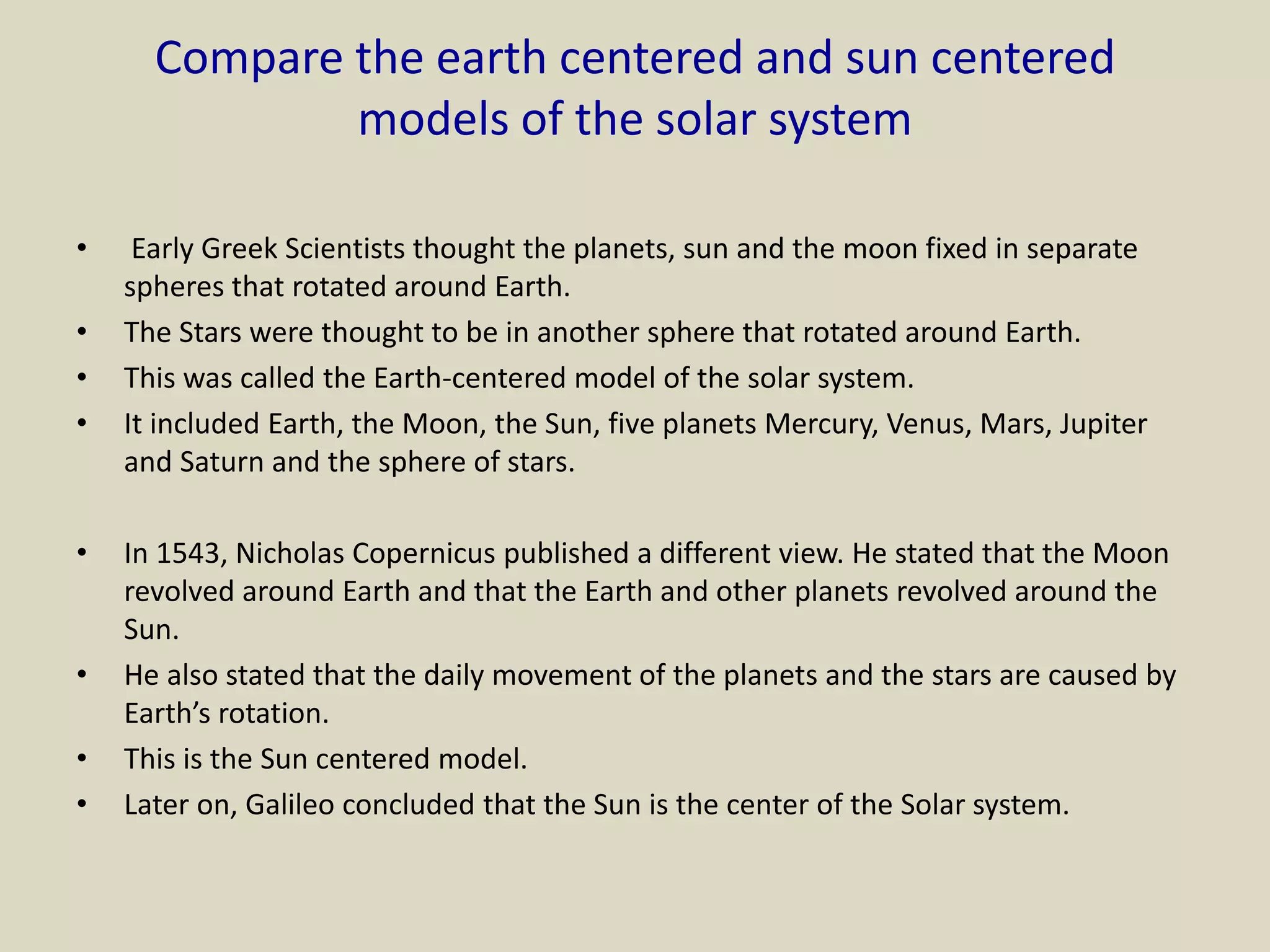 Compare the earth centered and sun centered
models of the solar system
• Early Greek Scientists thought the planets, sun and the moon fixed in separate
spheres that rotated around Earth.
• The Stars were thought to be in another sphere that rotated around Earth.
• This was called the Earth-centered model of the solar system.
• It included Earth, the Moon, the Sun, five planets Mercury, Venus, Mars, Jupiter
and Saturn and the sphere of stars.
• In 1543, Nicholas Copernicus published a different view. He stated that the Moon
revolved around Earth and that the Earth and other planets revolved around the
Sun.
• He also stated that the daily movement of the planets and the stars are caused by
Earth’s rotation.
• This is the Sun centered model.
• Later on, Galileo concluded that the Sun is the center of the Solar system.
 