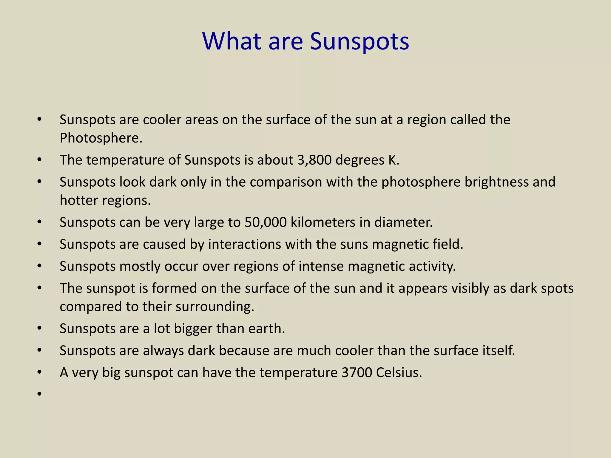 What are Sunspots
• Sunspots are cooler areas on the surface of the sun at a region called the
Photosphere.
• The temperature of Sunspots is about 3,800 degrees K.
• Sunspots look dark only in the comparison with the photosphere brightness and
hotter regions.
• Sunspots can be very large to 50,000 kilometers in diameter.
• Sunspots are caused by interactions with the suns magnetic field.
• Sunspots mostly occur over regions of intense magnetic activity.
• The sunspot is formed on the surface of the sun and it appears visibly as dark spots
compared to their surrounding.
• Sunspots are a lot bigger than earth.
• Sunspots are always dark because are much cooler than the surface itself.
• A very big sunspot can have the temperature 3700 Celsius.
•
 