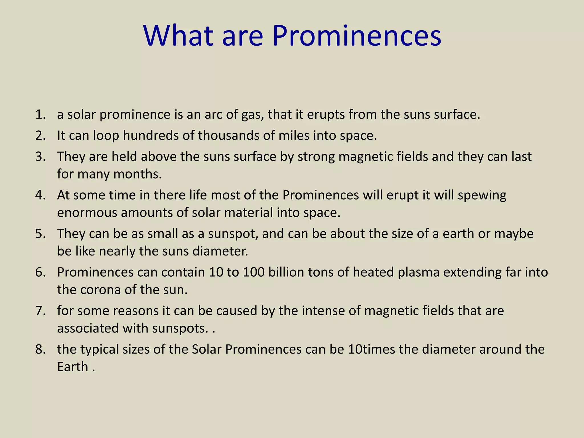 What are Prominences
1. a solar prominence is an arc of gas, that it erupts from the suns surface.
2. It can loop hundreds of thousands of miles into space.
3. They are held above the suns surface by strong magnetic fields and they can last
for many months.
4. At some time in there life most of the Prominences will erupt it will spewing
enormous amounts of solar material into space.
5. They can be as small as a sunspot, and can be about the size of a earth or maybe
be like nearly the suns diameter.
6. Prominences can contain 10 to 100 billion tons of heated plasma extending far into
the corona of the sun.
7. for some reasons it can be caused by the intense of magnetic fields that are
associated with sunspots. .
8. the typical sizes of the Solar Prominences can be 10times the diameter around the
Earth .
 