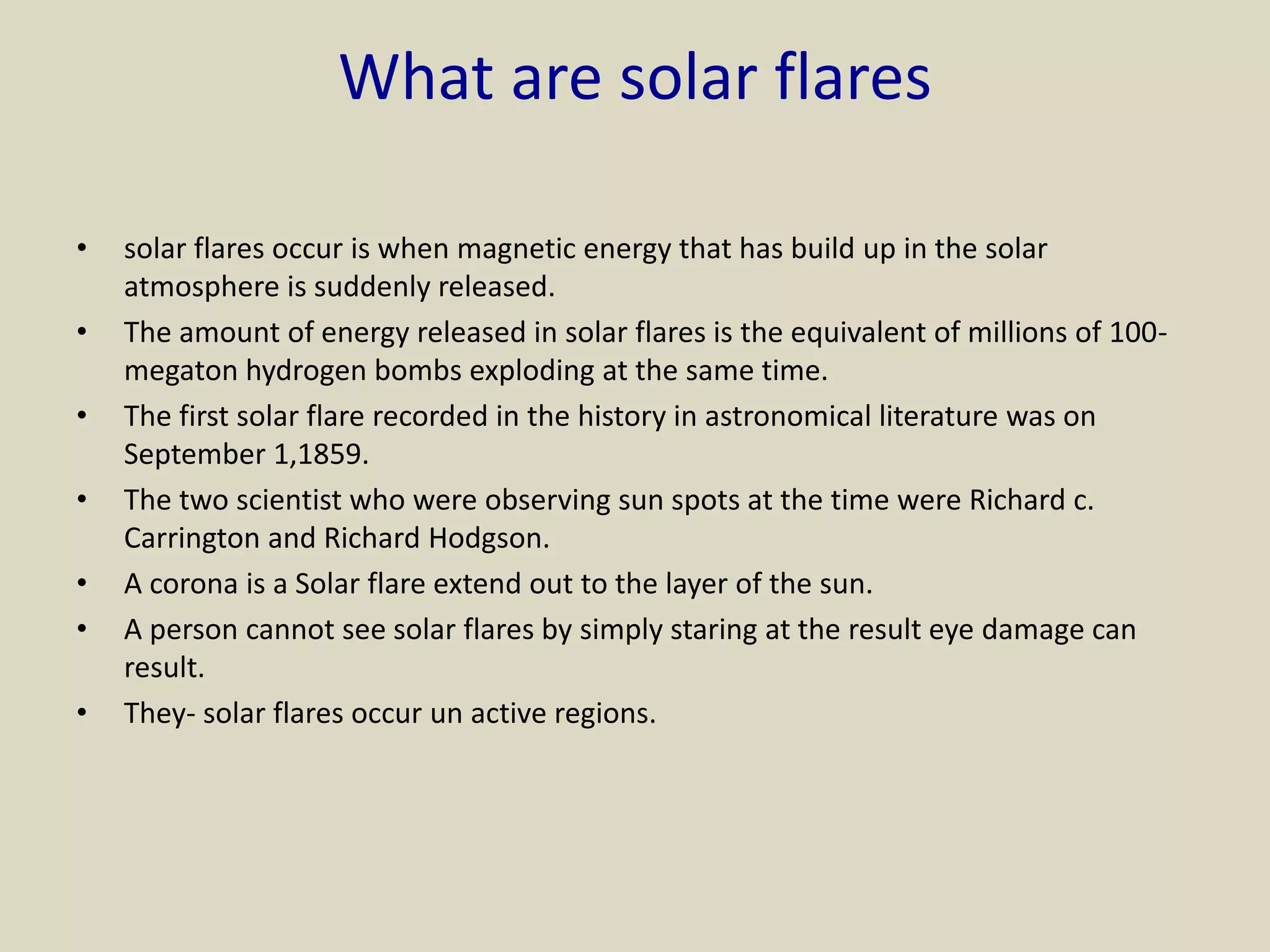 What are solar flares
• solar flares occur is when magnetic energy that has build up in the solar
atmosphere is suddenly released.
• The amount of energy released in solar flares is the equivalent of millions of 100-
megaton hydrogen bombs exploding at the same time.
• The first solar flare recorded in the history in astronomical literature was on
September 1,1859.
• The two scientist who were observing sun spots at the time were Richard c.
Carrington and Richard Hodgson.
• A corona is a Solar flare extend out to the layer of the sun.
• A person cannot see solar flares by simply staring at the result eye damage can
result.
• They- solar flares occur un active regions.
 