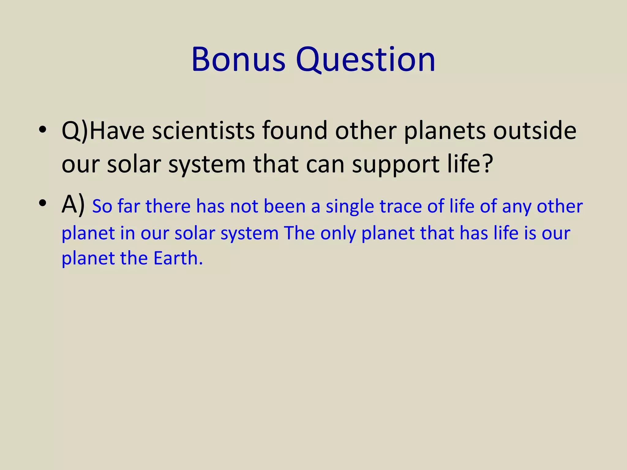 Bonus Question
• Q)Have scientists found other planets outside
our solar system that can support life?
• A) So far there has not been a single trace of life of any other
planet in our solar system The only planet that has life is our
planet the Earth.
 