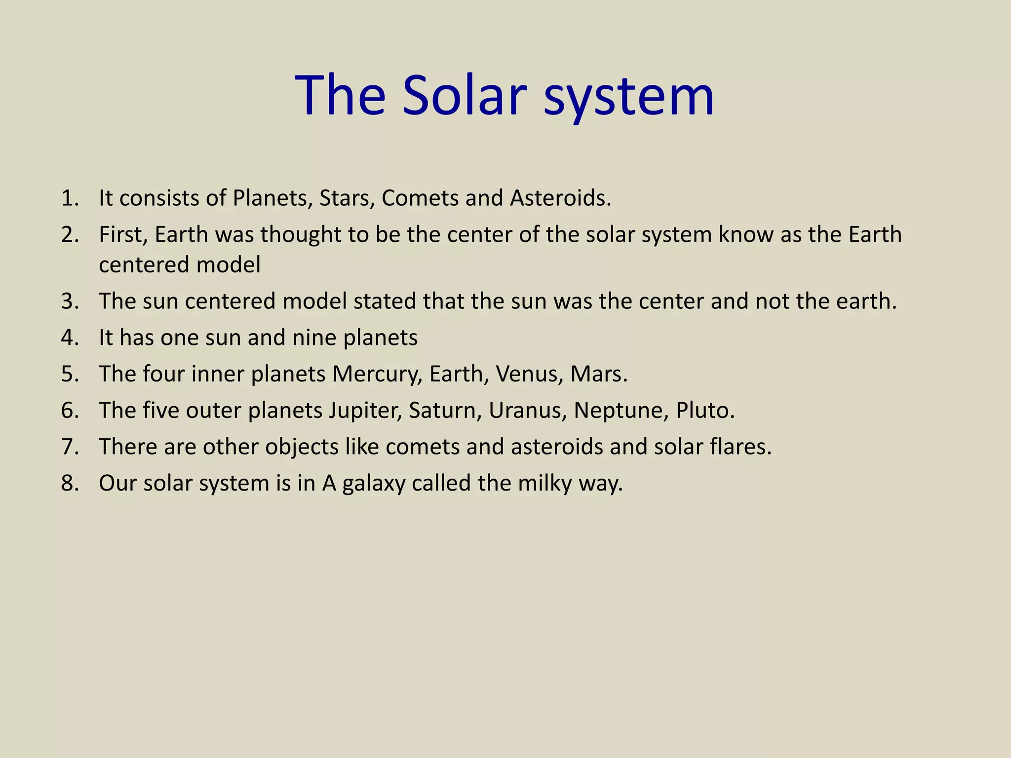The Solar system
1. It consists of Planets, Stars, Comets and Asteroids.
2. First, Earth was thought to be the center of the solar system know as the Earth
centered model
3. The sun centered model stated that the sun was the center and not the earth.
4. It has one sun and nine planets
5. The four inner planets Mercury, Earth, Venus, Mars.
6. The five outer planets Jupiter, Saturn, Uranus, Neptune, Pluto.
7. There are other objects like comets and asteroids and solar flares.
8. Our solar system is in A galaxy called the milky way.
 