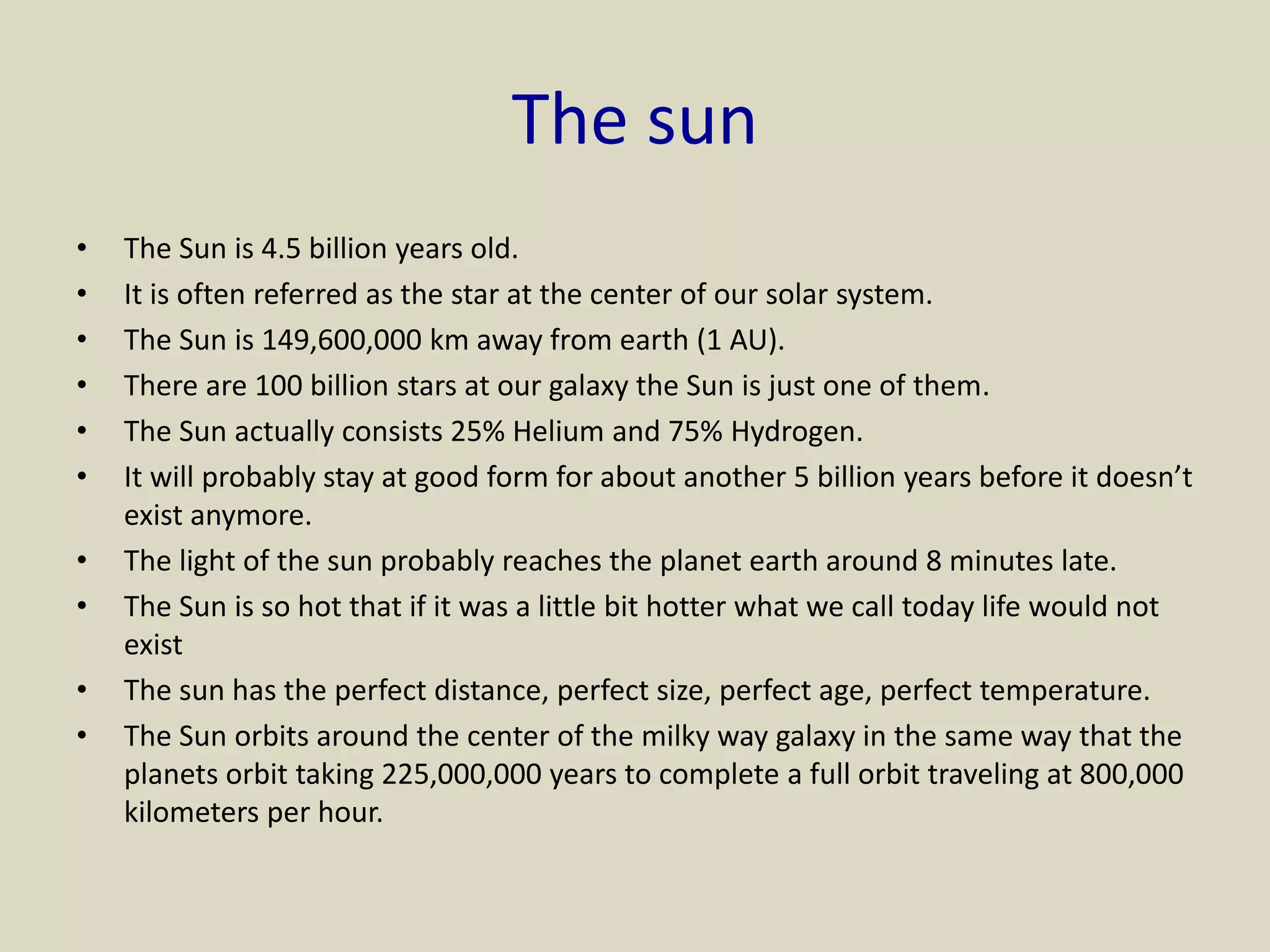 The sun
• The Sun is 4.5 billion years old.
• It is often referred as the star at the center of our solar system.
• The Sun is 149,600,000 km away from earth (1 AU).
• There are 100 billion stars at our galaxy the Sun is just one of them.
• The Sun actually consists 25% Helium and 75% Hydrogen.
• It will probably stay at good form for about another 5 billion years before it doesn’t
exist anymore.
• The light of the sun probably reaches the planet earth around 8 minutes late.
• The Sun is so hot that if it was a little bit hotter what we call today life would not
exist
• The sun has the perfect distance, perfect size, perfect age, perfect temperature.
• The Sun orbits around the center of the milky way galaxy in the same way that the
planets orbit taking 225,000,000 years to complete a full orbit traveling at 800,000
kilometers per hour.
 