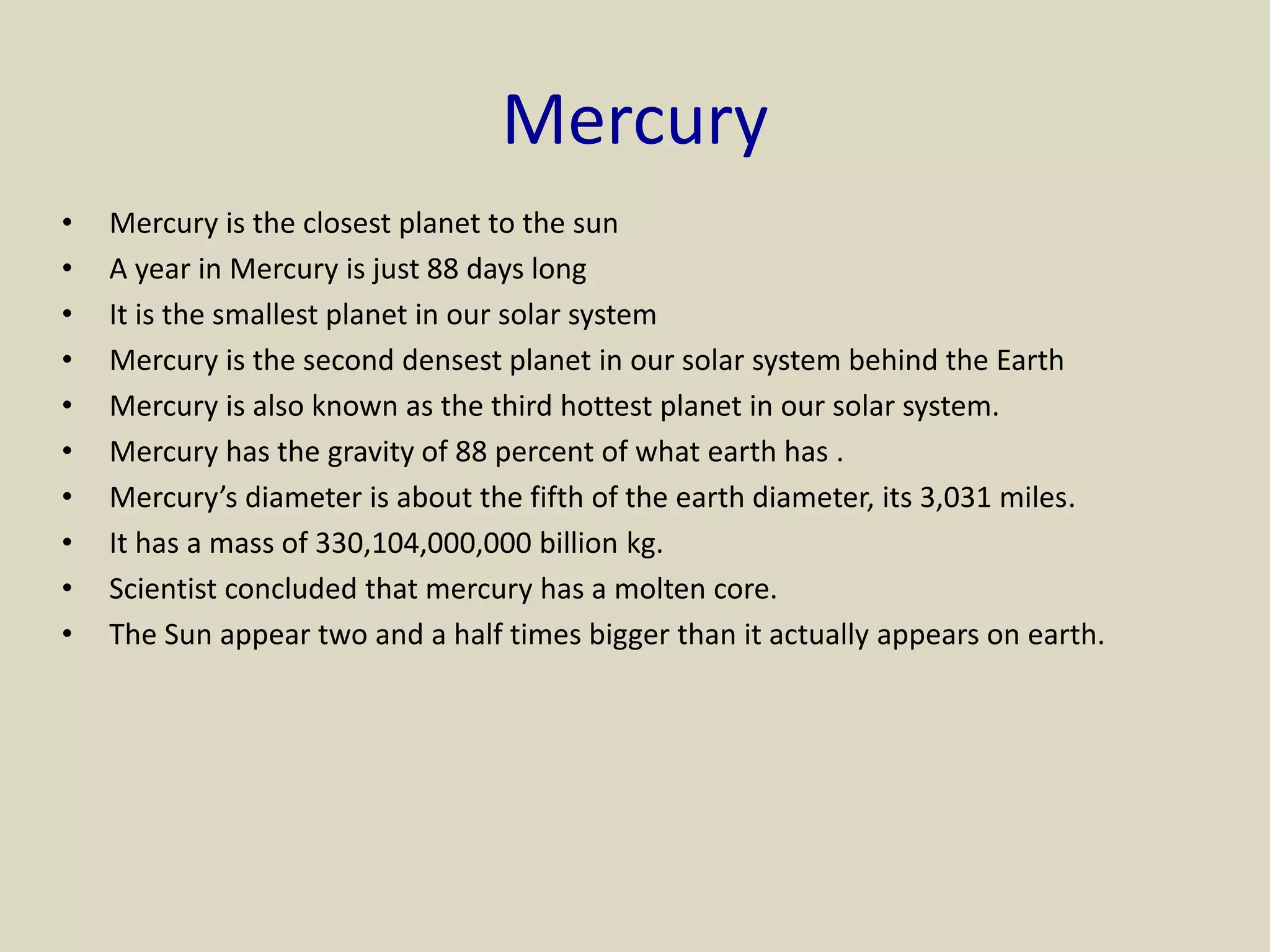 Mercury
• Mercury is the closest planet to the sun
• A year in Mercury is just 88 days long
• It is the smallest planet in our solar system
• Mercury is the second densest planet in our solar system behind the Earth
• Mercury is also known as the third hottest planet in our solar system.
• Mercury has the gravity of 88 percent of what earth has .
• Mercury’s diameter is about the fifth of the earth diameter, its 3,031 miles.
• It has a mass of 330,104,000,000 billion kg.
• Scientist concluded that mercury has a molten core.
• The Sun appear two and a half times bigger than it actually appears on earth.
 