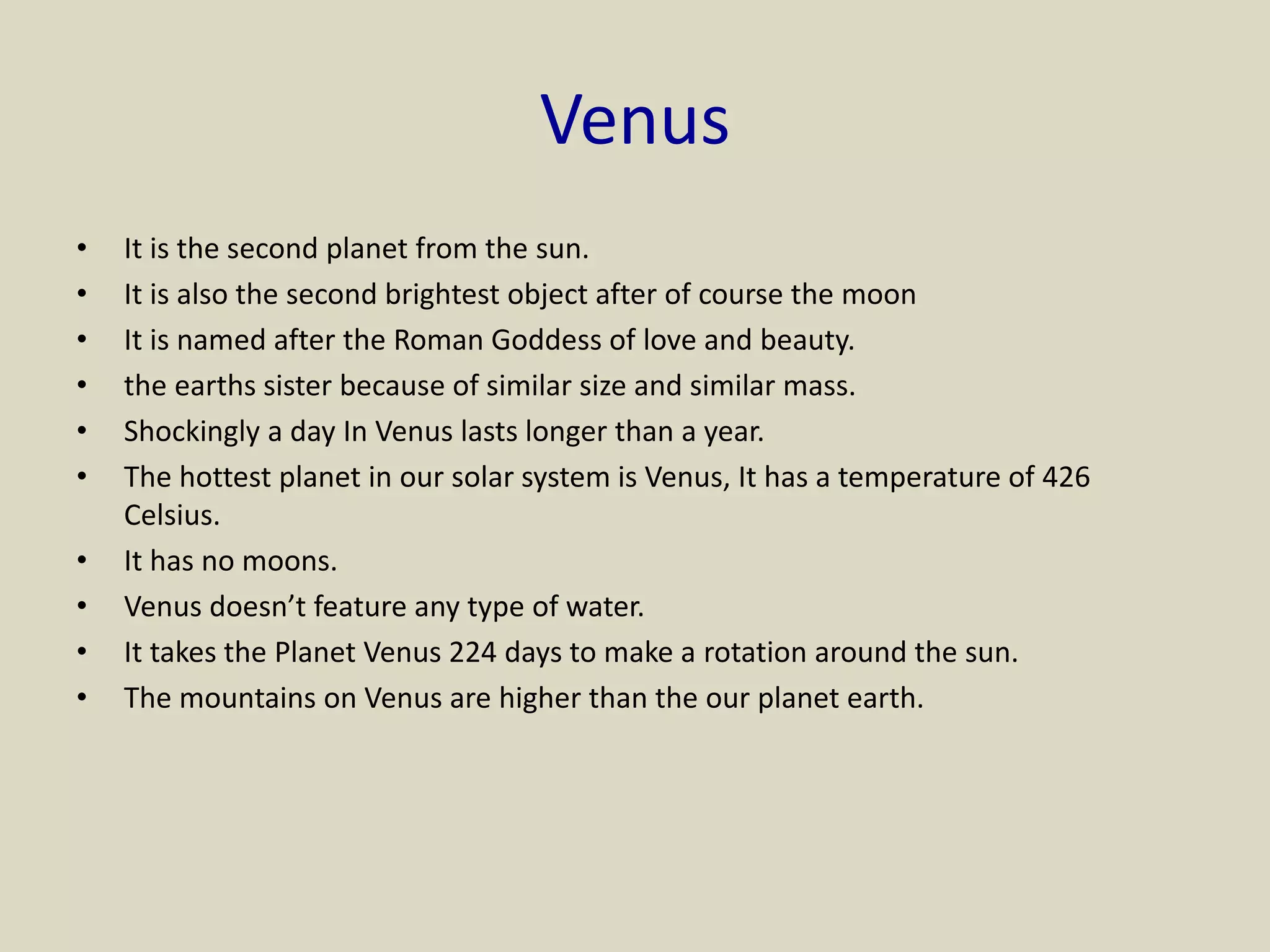 Venus
• It is the second planet from the sun.
• It is also the second brightest object after of course the moon
• It is named after the Roman Goddess of love and beauty.
• the earths sister because of similar size and similar mass.
• Shockingly a day In Venus lasts longer than a year.
• The hottest planet in our solar system is Venus, It has a temperature of 426
Celsius.
• It has no moons.
• Venus doesn’t feature any type of water.
• It takes the Planet Venus 224 days to make a rotation around the sun.
• The mountains on Venus are higher than the our planet earth.
 