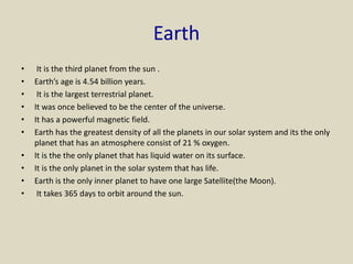 Earth
• It is the third planet from the sun .
• Earth’s age is 4.54 billion years.
• It is the largest terrestrial planet.
• It was once believed to be the center of the universe.
• It has a powerful magnetic field.
• Earth has the greatest density of all the planets in our solar system and its the only
planet that has an atmosphere consist of 21 % oxygen.
• It is the the only planet that has liquid water on its surface.
• It is the only planet in the solar system that has life.
• Earth is the only inner planet to have one large Satellite(the Moon).
• It takes 365 days to orbit around the sun.
 