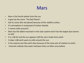 Mars
• Mars is the fourth planet from the sun
• It goes by the name “The Red Planet”.
• Got its name (the red planet) because of the reddish surface.
• It's atmosphere is composed of Carbon dioxide.
• 2 moons orbit around it.
• Mars has the tallest mountain in the solar system and it has the largest dust storms
as well.
• It is 1.68 AU and the sun appears half the size it looks from earth.
• It takes 1.88 earth years to orbit around the sun.
• It has seasons just like earth does because of the close axis of rotation to earth.
• Channels indicate that water had been there on Mars once before.
 