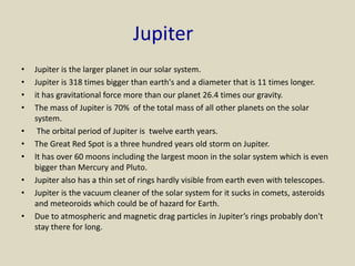 Jupiter
• Jupiter is the larger planet in our solar system.
• Jupiter is 318 times bigger than earth's and a diameter that is 11 times longer.
• it has gravitational force more than our planet 26.4 times our gravity.
• The mass of Jupiter is 70% of the total mass of all other planets on the solar
system.
• The orbital period of Jupiter is twelve earth years.
• The Great Red Spot is a three hundred years old storm on Jupiter.
• It has over 60 moons including the largest moon in the solar system which is even
bigger than Mercury and Pluto.
• Jupiter also has a thin set of rings hardly visible from earth even with telescopes.
• Jupiter is the vacuum cleaner of the solar system for it sucks in comets, asteroids
and meteoroids which could be of hazard for Earth.
• Due to atmospheric and magnetic drag particles in Jupiter’s rings probably don't
stay there for long.
 