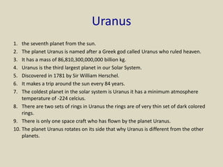 Uranus
1. the seventh planet from the sun.
2. The planet Uranus is named after a Greek god called Uranus who ruled heaven.
3. It has a mass of 86,810,300,000,000 billion kg.
4. Uranus is the third largest planet in our Solar System.
5. Discovered in 1781 by Sir William Herschel.
6. It makes a trip around the sun every 84 years.
7. The coldest planet in the solar system is Uranus it has a minimum atmosphere
temperature of -224 celcius.
8. There are two sets of rings in Uranus the rings are of very thin set of dark colored
rings.
9. There is only one space craft who has flown by the planet Uranus.
10. The planet Uranus rotates on its side that why Uranus is different from the other
planets.
 