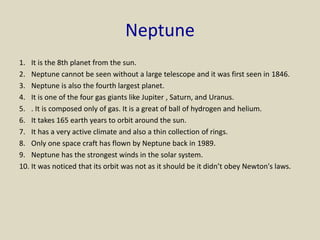 Neptune
1. It is the 8th planet from the sun.
2. Neptune cannot be seen without a large telescope and it was first seen in 1846.
3. Neptune is also the fourth largest planet.
4. It is one of the four gas giants like Jupiter , Saturn, and Uranus.
5. . It is composed only of gas. It is a great of ball of hydrogen and helium.
6. It takes 165 earth years to orbit around the sun.
7. It has a very active climate and also a thin collection of rings.
8. Only one space craft has flown by Neptune back in 1989.
9. Neptune has the strongest winds in the solar system.
10. It was noticed that its orbit was not as it should be it didn’t obey Newton's laws.
 