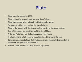 Pluto
• Pluto was discovered in 1930.
• Pluto is also the second most massive dwarf planet.
• Pluto was named after a Greek god in the underworld.
• No space craft has ever visited the dwarf planet.
• Pluto is the planet with the lowest pull of gravity in the solar system.
• One of its moons is more than half the size of Pluto.
• A day on Pluto lasts for six Earth days and nine hours.
• It takes 243 and a half years to complete its orbit around the sun.
• Some astronomers believe that Pluto was once a moon of Neptune but it
somehow escaped into its own orbit.
• There's a space craft in its way to Pluto right now.
 