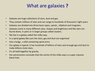 What are galaxies ?
• Galaxies are huge collections of stars, dust and gas.
• They contain millions of stars and can range to hundreds of thousand s light years.
• Galaxies are divided into three basic types, spirals , elliptical and irregulars.
• Galaxies come in many different sizes, shapes and brightness and like stars are
found alone, in pairs or in larger groups called clusters.
• We live in a galaxy called the milky way.
• In a spiral galaxy like ours the stars, gas and dust are organized
• Into a bulge , a disk containing spiral arms.
• Our galaxy is typical, it has hundreds of billions of stars and enough gas and dust to
make billions more stars.
• It's all held together by gravity.
• the astronomers conclude that the centre of the milky way is a super massive
black hole.
 