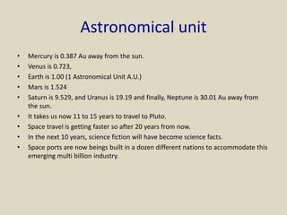 Astronomical unit
• Mercury is 0.387 Au away from the sun.
• Venus is 0.723,
• Earth is 1.00 (1 Astronomical Unit A.U.)
• Mars is 1.524
• Saturn is 9.529, and Uranus is 19.19 and finally, Neptune is 30.01 Au away from
the sun.
• It takes us now 11 to 15 years to travel to Pluto.
• Space travel is getting faster so after 20 years from now.
• In the next 10 years, science fiction will have become science facts.
• Space ports are now beings built in a dozen different nations to accommodate this
emerging multi billion industry.
 