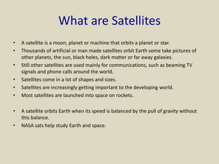 What are Satellites
• A satellite is a moon, planet or machine that orbits a planet or star.
• Thousands of artificial or man made satellites orbit Earth some take pictures of
other planets, the sun, black holes, dark matter or far away galaxies.
• Still other satellites are used mainly for communications, such as beaming TV
signals and phone calls around the world.
• Satellites come in a lot of shapes and sizes.
• Satellites are increasingly getting important to the developing world.
• Most satellites are launched into space on rockets.
• A satellite orbits Earth when its speed is balanced by the pull of gravity without
this balance.
• NASA sats help study Earth and space.
 